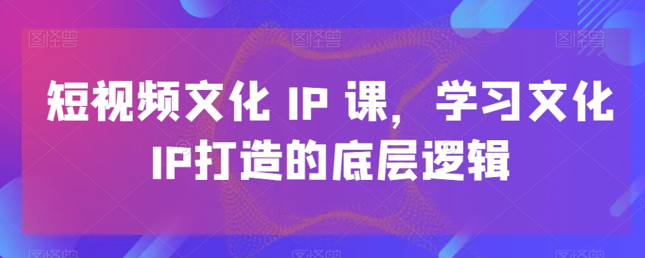 短视频文化IP课，学习文化IP打造的底层逻辑-第一资源网