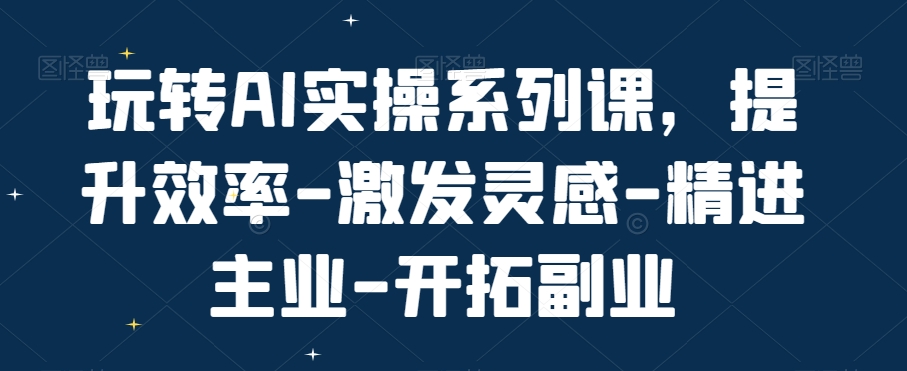 玩转AI实操系列课，提升效率-激发灵感-精进主业-开拓副业-第一资源网