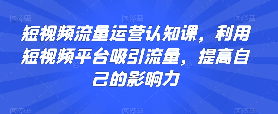 短视频流量运营认知课，利用短视频平台吸引流量，提高自己的影响力-第一资源网