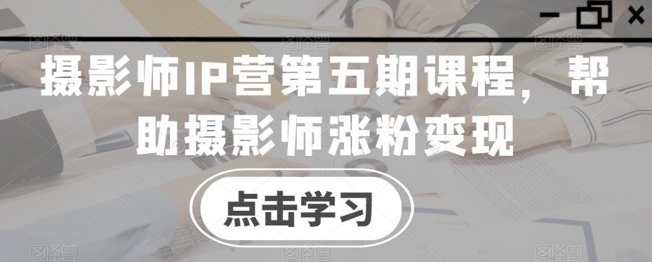 摄影师IP营第五期课程，帮助摄影师涨粉变现-第一资源网