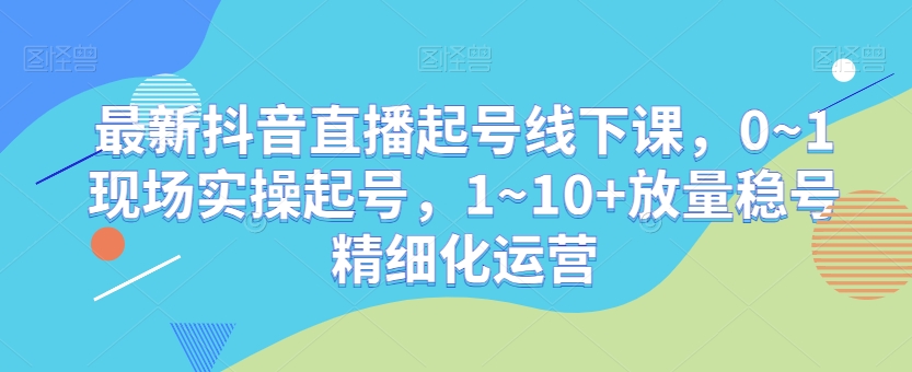 最新抖音直播起号线下课，0~1现场实操起号，1~10+放量稳号精细化运营-第一资源网