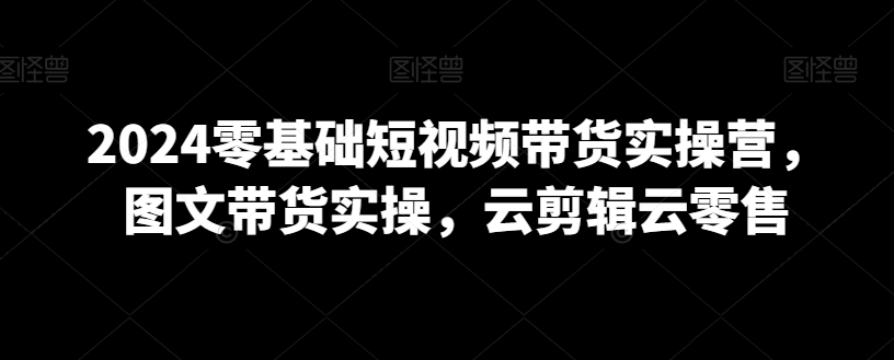 2024零基础短视频带货实操营，图文带货实操，云剪辑云零售-第一资源网