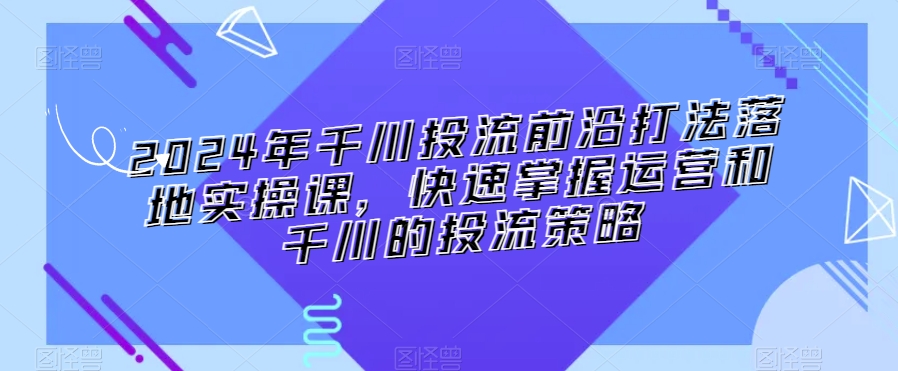 2024年千川投流前沿打法落地实操课，快速掌握运营和千川的投流策略-第一资源网