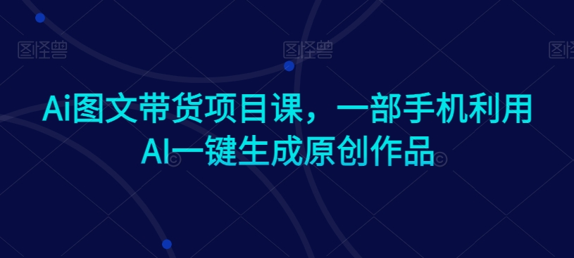 Ai图文带货项目课，一部手机利用AI一键生成原创作品-第一资源网