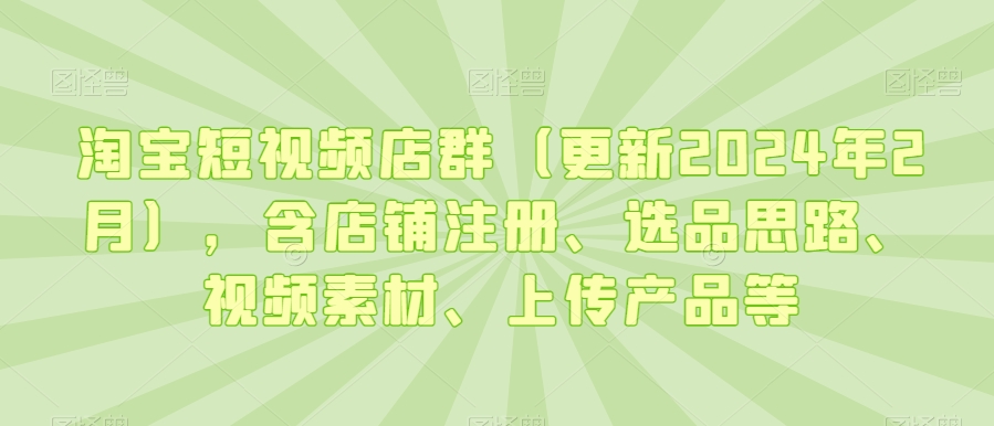 淘宝短视频店群（更新2024年2月），含店铺注册、选品思路、视频素材、上传产品等-第一资源网