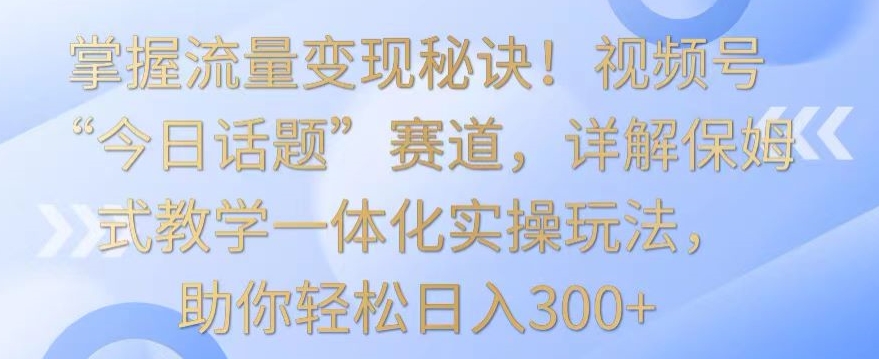 掌握流量变现秘诀！视频号“今日话题”赛道，详解保姆式教学一体化实操玩法，助你轻松日入300+【揭秘】-第一资源网