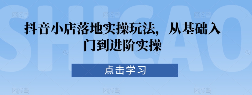 抖音小店落地实操玩法，从基础入门到进阶实操-第一资源网