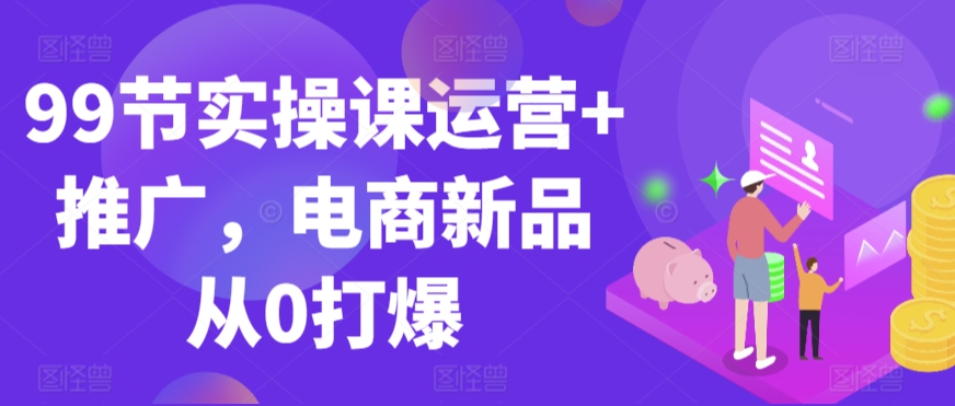 99节实操课运营+推广，电商新品从0打爆-第一资源网