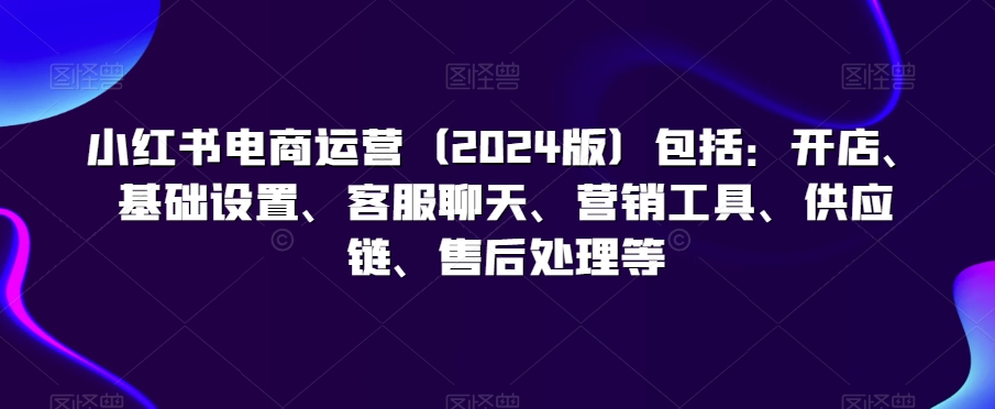 小红书电商运营（2024版）包括：开店、基础设置、客服聊天、营销工具、供应链、售后处理等-第一资源网