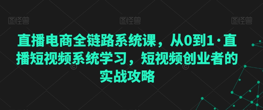 直播电商全链路系统课，从0到1·直播短视频系统学习，短视频创业者的实战攻略-第一资源网