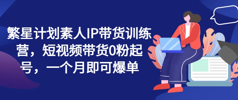 繁星计划素人IP带货训练营，短视频带货0粉起号，一个月即可爆单-第一资源网
