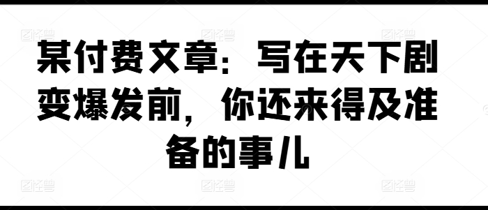 某付费文章：写在天下剧变爆发前，你还来得及准备的事儿-第一资源网