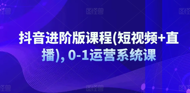 抖音进阶版课程(短视频+直播), 0-1运营系统课-第一资源网