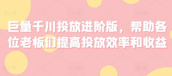 巨量千川投放进阶版，帮助各位老板们提高投放效率和收益-第一资源网