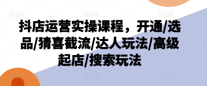 抖店运营实操课程，开通/选品/猜喜截流/达人玩法/高级起店/搜索玩法-第一资源网