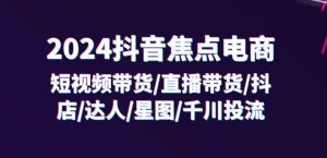 2024抖音焦点电商:短视频带货/直播带货/抖店/达人/星图/千川投流/32节课-第一资源网