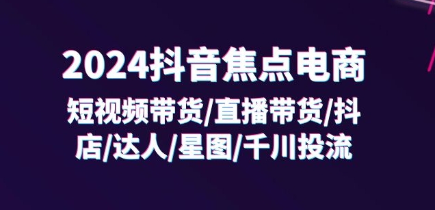 2024抖音焦点电商：短视频带货/直播带货/抖店/达人/星图/千川投流/32节课-第一资源网