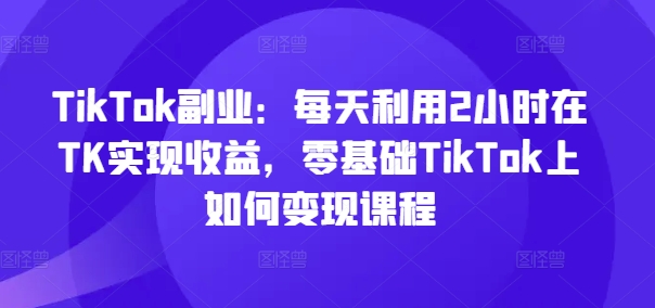 TikTok副业：每天利用2小时在TK实现收益，零基础TikTok上如何变现课程-第一资源网