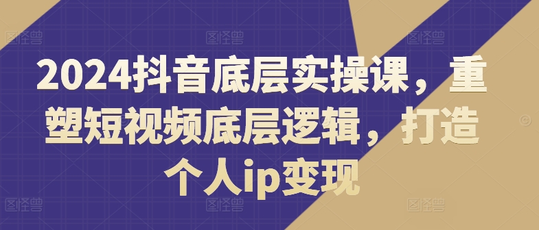 2024抖音底层实操课，​重塑短视频底层逻辑，打造个人ip变现-第一资源网