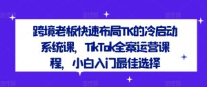 跨境老板快速布局TK的冷启动系统课,TikTok全案运营课程,小白入门最佳选择-第一资源网