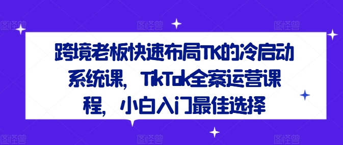 跨境老板快速布局TK的冷启动系统课，TikTok全案运营课程，小白入门最佳选择-第一资源网