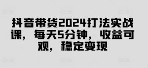 抖音带货2024打法实战课，每天5分钟，收益可观，稳定变现【揭秘】-第一资源网