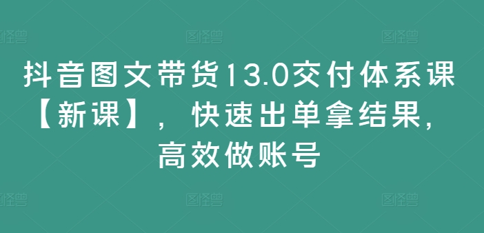 抖音图文带货13.0交付体系课【新课】，快速出单拿结果，高效做账号-第一资源网
