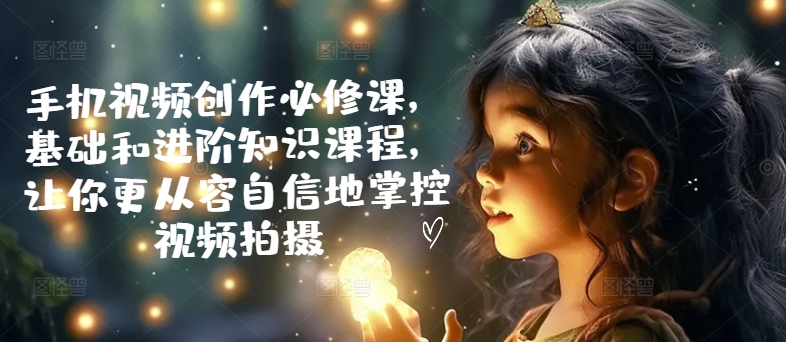手机视频创作必修课，基础和进阶知识课程，让你更从容自信地掌控视频拍摄-第一资源网