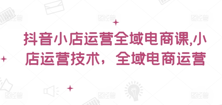 抖音小店运营全域电商课，​小店运营技术，全域电商运营-第一资源网