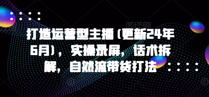 打造运营型主播(更新24年9月)，实操录屏，话术拆解，自然流带货打法-第一资源网