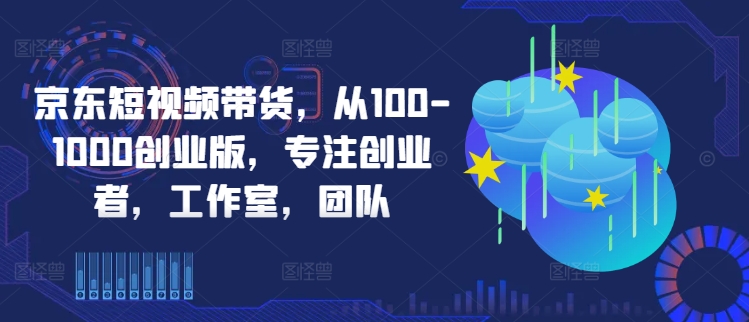 京东短视频带货，从100-1000创业版，专注创业者，工作室，团队-第一资源网