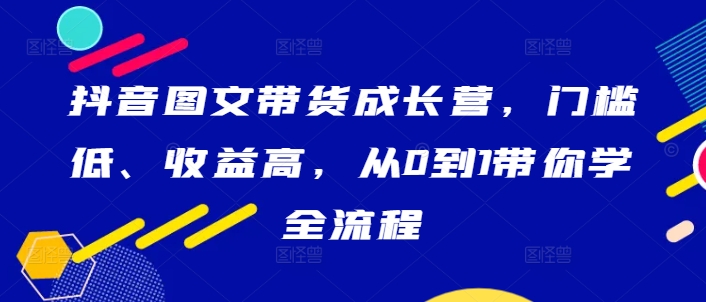 抖音图文带货成长营，门槛低、收益高，从0到1带你学全流程-第一资源网