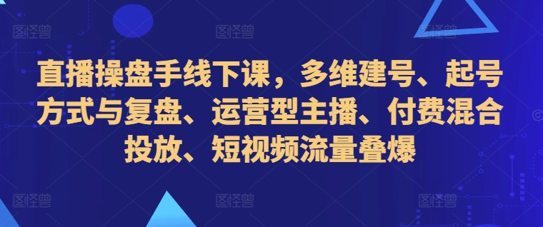 直播操盘手线下课，多维建号、起号方式与复盘、运营型主播、付费混合投放、短视频流量叠爆-第一资源网
