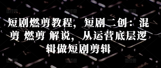 短剧燃剪教程，短剧二创：混剪 燃剪 解说，从运营底层逻辑做短剧剪辑-第一资源网