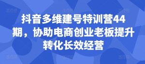 抖音多维建号特训营44期,协助电商创业老板提升转化长效经营-第一资源网