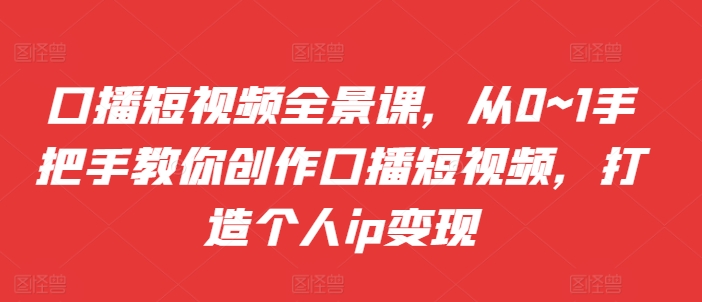 口播短视频全景课，​从0~1手把手教你创作口播短视频，打造个人ip变现-第一资源网