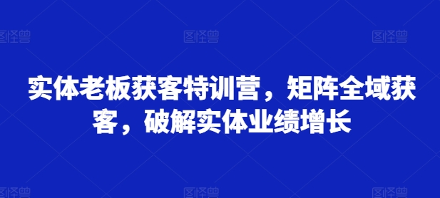 实体老板获客特训营，矩阵全域获客，破解实体业绩增长-第一资源网