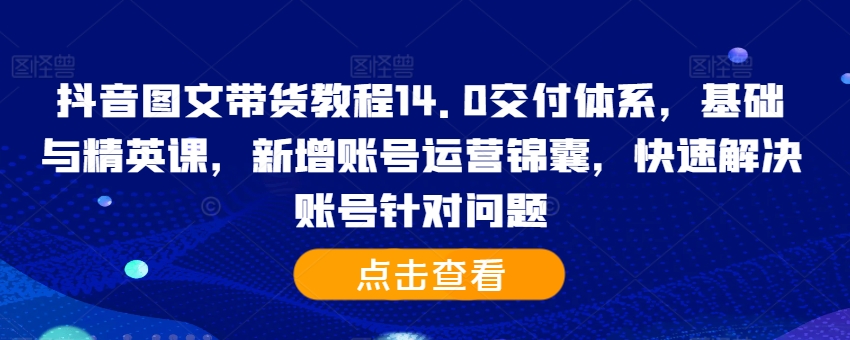 抖音图文带货教程14.0交付体系，基础与精英课，新增账号运营锦囊，快速解决账号针对问题-第一资源网