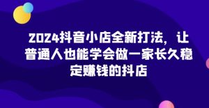 2024抖音小店全新打法，让普通人也能学会做一家长久稳定赚钱的抖店（更新）-第一资源网