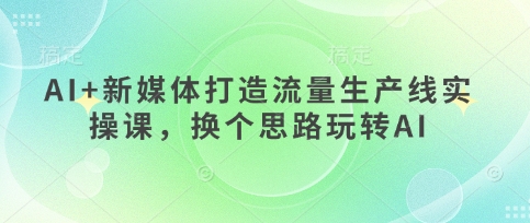 AI+新媒体打造流量生产线实操课，换个思路玩转AI-第一资源网