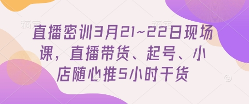 直播密训3月21~22日现场课，​直播带货、起号、小店随心推5小时干货-第一资源网