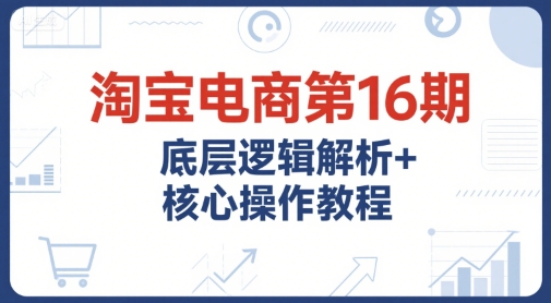 淘宝电商第16期，底层逻辑解析+核心操作教程，运营、推广提升能力的必学课程+配套资料-第一资源网