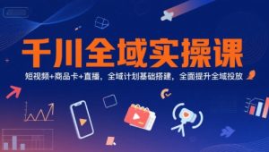 千川全域实操课，短视频+商品卡+直播，全域计划基础搭建，全面提升全域投放-第一资源网