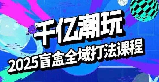 2025盲盒全域全套打法课，盲盒起号、选品、话术、私域等-第一资源网